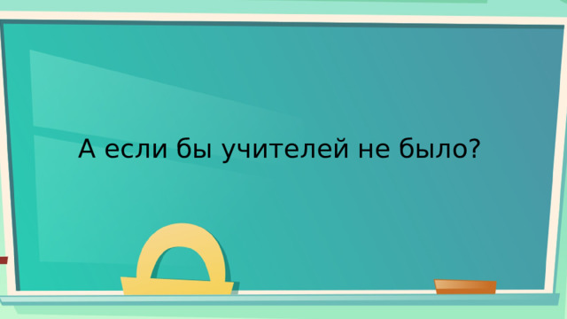 А если бы учителей не было? 