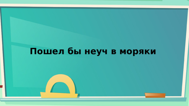 Пошел бы неуч в моряки 