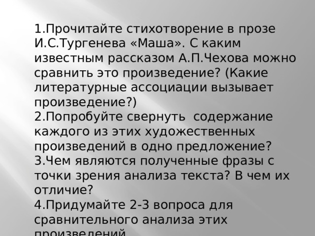 1.Прочитайте стихотворение в прозе И.С.Тургенева «Маша». С каким известным рассказом А.П.Чехова можно сравнить это произведение? (Какие литературные ассоциации вызывает произведение?) 2.Попробуйте свернуть содержание каждого из этих художественных произведений в одно предложение? 3.Чем являются полученные фразы с точки зрения анализа текста? В чем их отличие? 4.Придумайте 2-3 вопроса для сравнительного анализа этих произведений И.С.Тургенева и А. П.Чехова. 