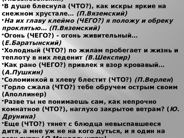 Отгадайте чувство, названное в мировой литературе … Нам гладит щеки (ЧТО?) с изнанки утюгом… (А.Вознесенский) В душе блеснула (ЧТО?), как искры яркие на снежном хрустале… (П.Вяземский) На их главу клеймо (ЧЕГО?) я положу и обреку проклятью… (П.Вяземский) Огонь (ЧЕГО?) - огонь живительный… ( Е.Баратынский) Холодный (ЧТО?) по жилам пробегает и жизнь и теплоту в них леденит (В.Шекспир) Как рано (ЧЕГО?) привлек я взор кровавый… ( А.Пушкин) Соломинкой в хлеву блестит (ЧТО?) (П.Верлен ) Горло сжала (ЧТО?) тебе обручем острым своим (Аполлинер) Разве ты не понимаешь сам, как непрочно комнатное (ЧТО?), наглухо закрытое ветрам? ( Ю. Друнина) Еще (ЧТО?) тянет с блюдца невыспавшееся дитя, а мне уж не на кого дуться, и я один на всех путях ( О.Мандельштам). Слова для справки: обида, зависть, стыд, радость, любовь, страх, презрение, счастье, надежда, тоска 