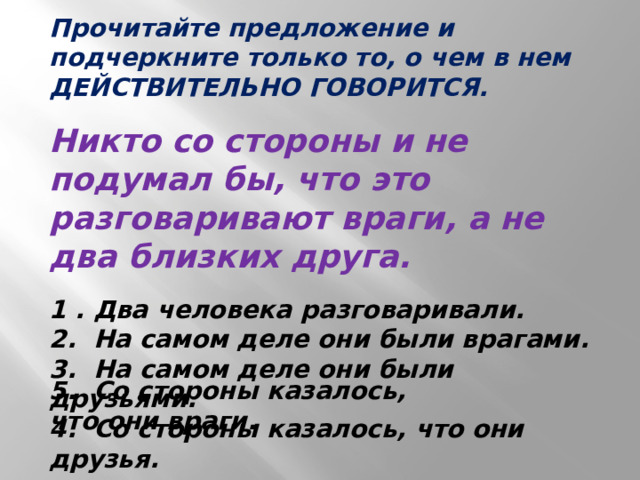 Прочитайте предложение и подчеркните только то, о чем в нем ДЕЙСТВИТЕЛЬНО ГОВОРИТСЯ.   Никто со стороны и не подумал бы, что это разговаривают враги, а не два близких друга.   1 . Два человека разговаривали.  2. На самом деле они были врагами.  3. На самом деле они были друзьями.  4. Со стороны казалось, что они друзья.   5. Со стороны казалось, что они враги. 