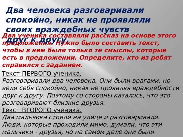 Два человека разговаривали спокойно, никак не проявляли своих враждебных чувств друг к другу. Два ученика составляли рассказ на основе этого предложения. Нужно было составить текст, чтобы в нем были только те смыслы, которые есть в предложении. Определите, кто из ребят справился с заданием. Текст ПЕРВОГО ученика.  Разговаривали два человека. Они были врагами, но вели себя спокойно, никак не проявляя враждебности друг к другу. Поэтому со стороны казалось, что это разговаривают близкие друзья.  Текст ВТОРОГО ученика.  Два мальчика стояли на улице и разговаривали. Люди, которые проходили мимо, думали, что эти мальчики - друзья, но на самом деле они были врагами. Но вели они себя так, что никто этого не замечал.  