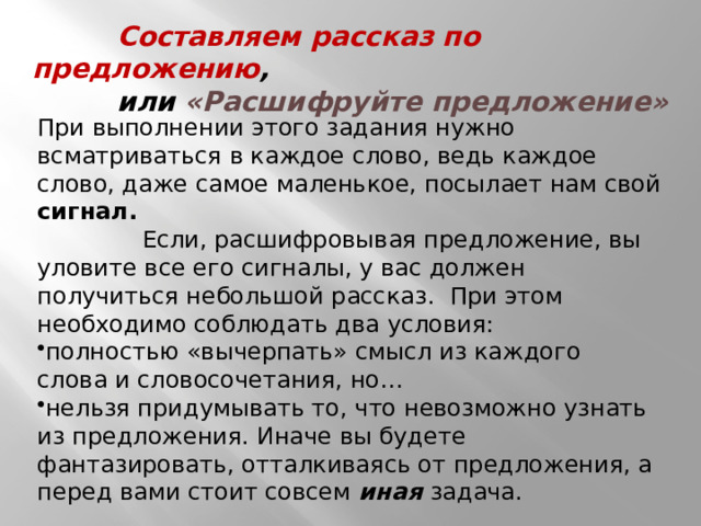  Составляем рассказ по предложению ,  или «Расшифруйте предложение» При выполнении этого задания нужно всматриваться в каждое слово, ведь каждое слово, даже самое маленькое, посылает нам свой сигнал.  Если, расшифровывая предложение, вы уловите все его сигналы, у вас должен получиться небольшой рассказ. При этом необходимо соблюдать два условия: полностью «вычерпать» смысл из каждого слова и словосочетания, но… нельзя придумывать то, что невозможно узнать из предложения. Иначе вы будете фантазировать, отталкиваясь от предложения, а перед вами стоит совсем иная задача. 