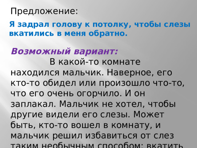 Предложение: Я задрал голову к потолку, чтобы слезы вкатились в меня обратно. Возможный вариант:  В какой-то комнате находился мальчик. Наверное, его кто-то обидел или произошло что-то, что его очень огорчило. И он заплакал. Мальчик не хотел, чтобы другие видели его слезы. Может быть, кто-то вошел в комнату, и мальчик решил избавиться от слез таким необычным способом: вкатить их обратно. 