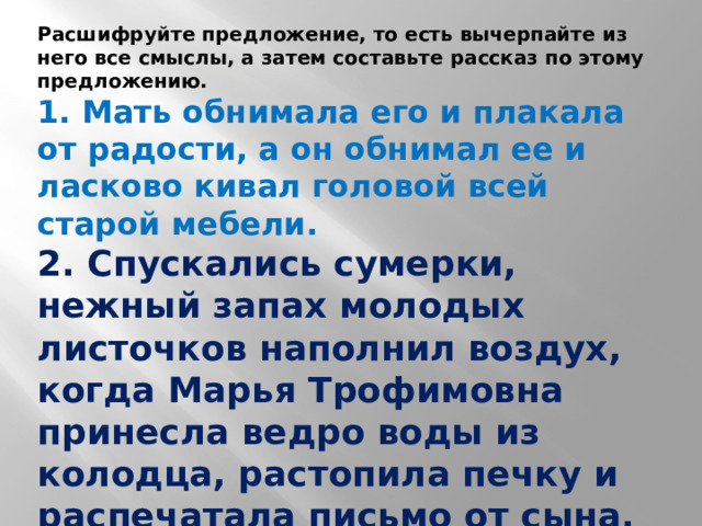 Расшифруйте предложение, то есть вычерпайте из него все смыслы, а затем составьте рассказ по этому предложению. 1. Мать обнимала его и плакала от радости, а он обнимал ее и ласково кивал головой всей старой мебели. 2. Спускались сумерки, нежный запах молодых листочков наполнил воздух, когда Марья Трофимовна принесла ведро воды из колодца, растопила печку и распечатала письмо от сына, который в это время с оружием в руках охранял границу, любуясь полярным сиянием.  