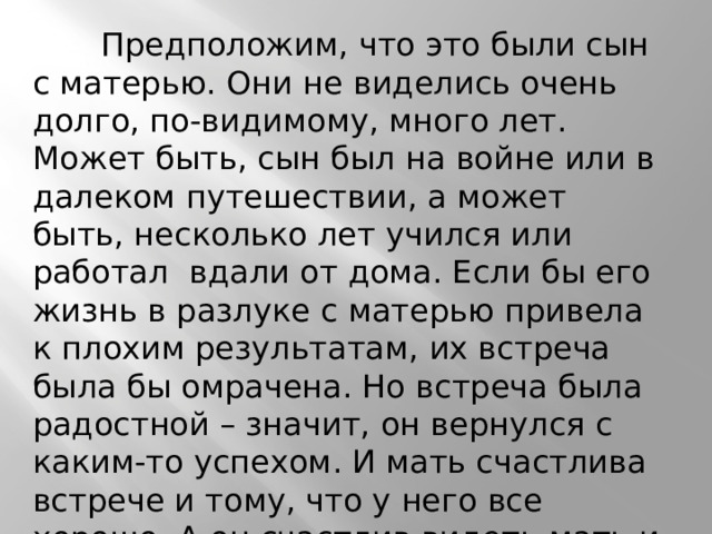  Предположим, что это были сын с матерью. Они не виделись очень долго, по-видимому, много лет. Может быть, сын был на войне или в далеком путешествии, а может быть, несколько лет учился или работал вдали от дома. Если бы его жизнь в разлуке с матерью привела к плохим результатам, их встреча была бы омрачена. Но встреча была радостной – значит, он вернулся с каким-то успехом. И мать счастлива встрече и тому, что у него все хорошо. А он счастлив видеть мать и дом, в котором давно не был. 