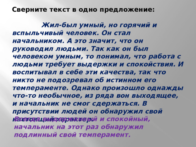 Сверните текст в одно предложение:   Жил-был умный, но горячий и вспыльчивый человек. Он стал начальником. А это значит, что он руководил людьми. Так как он был человеком умным, то понимал, что работа с людьми требует выдержки и спокойствия. И воспитывал в себе эти качества, так что никто не подозревал об истинном его темпераменте. Однако произошло однажды что-то необычное, из ряда вон выходящее, и начальник не смог сдержаться. В присутствии людей он обнаружил свой настоящий характер. Всегда выдержанный и спокойный, начальник на этот раз обнаружил подлинный свой темперамент. 