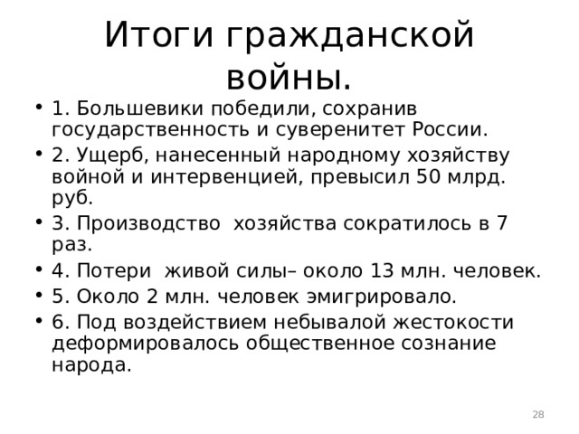 Итоги гражданской войны. 1. Большевики победили, сохранив государственность и суверенитет России. 2. Ущерб, нанесенный народному хозяйству войной и интервенцией, превысил 50 млрд. руб. 3. Производство хозяйства сократилось в 7 раз. 4. Потери живой силы– около 13 млн. человек. 5. Около 2 млн. человек эмигрировало. 6. Под воздействием небывалой жестокости деформировалось общественное сознание народа.  