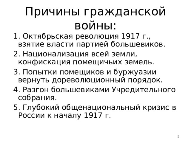 Причины гражданской войны:  1. Октябрьская революция 1917 г., взятие власти партией большевиков.  2. Национализация всей земли, конфискация помещичьих земель.  3. Попытки помещиков и буржуазии вернуть дореволюционный порядок.  4. Разгон большевиками Учредительного собрания.  5. Глубокий общенациональный кризис в России к началу 1917 г.  