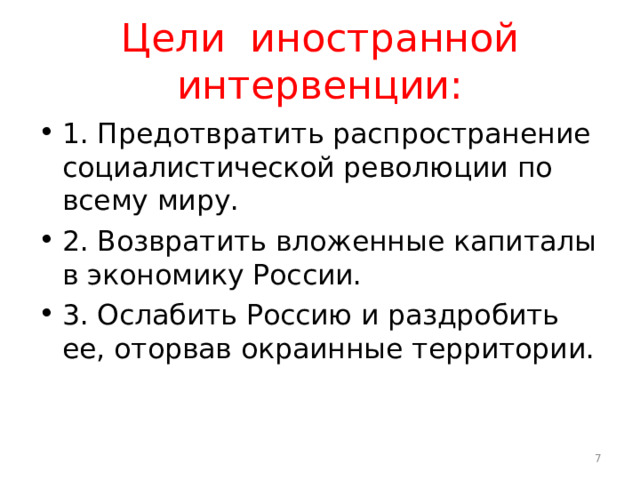 Цели иностранной интервенции: 1. Предотвратить распространение социалистической революции по всему миру. 2. Возвратить вложенные капиталы в экономику России. 3. Ослабить Россию и раздробить ее, оторвав окраинные территории.  