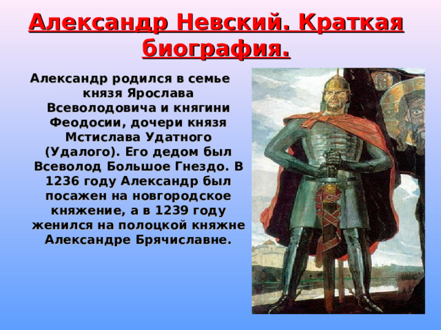Александр Невский. Краткая биография. Александр родился в семье князя Ярослава Всеволодовича и княгини Феодосии, дочери князя Мстислава Удатного (Удалого). Его дедом был Всеволод Большое Гнездо. В 1236 году Александр был посажен на новгородское княжение, а в 1239 году женился на полоцкой княжне Александре Брячиславне.  