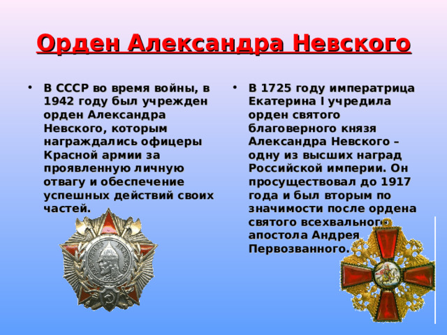Орден Александра Невского В СССР во время войны, в 1942 году был учрежден орден Александра Невского, которым награждались офицеры Красной армии за проявленную личную отвагу и обеспечение успешных действий своих частей.  В 1725 году императрица Екатерина I учредила орден святого благоверного князя Александра Невского – одну из высших наград Российской империи. Он просуществовал до 1917 года и был вторым по значимости после ордена святого всехвального апостола Андрея Первозванного.    