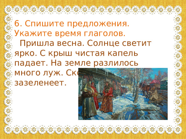 6. Спишите предложения. Укажите время глаголов.  Пришла весна. Солнце светит ярко. С крыш чистая капель падает. На земле разлилось много луж. Скоро все вокруг зазеленеет. 
