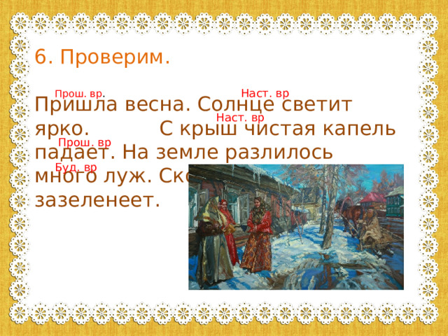 6. Проверим. Пришла весна. Солнце светит ярко. С крыш чистая капель падает. На земле разлилось много луж. Скоро все вокруг зазеленеет. Прош. вр . Наст. вр Наст. вр Прош. вр Буд. вр 