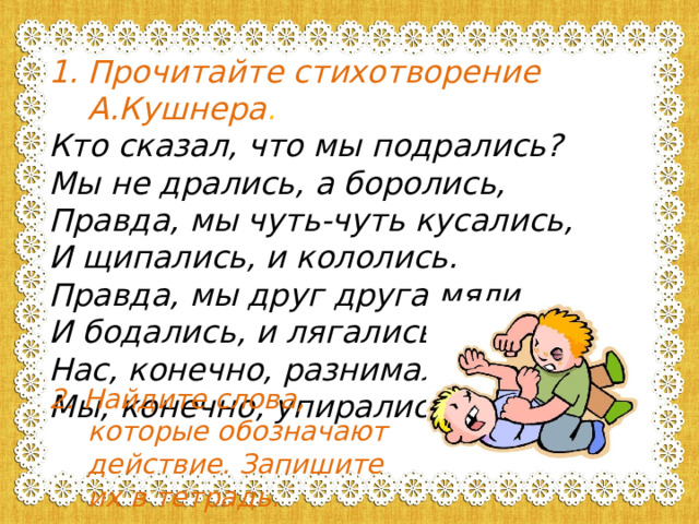 Прочитайте стихотворение А.Кушнера . Кто сказал, что мы подрались? Мы не дрались, а боролись, Правда, мы чуть-чуть кусались, И щипались, и кололись. Правда, мы друг друга мяли, И бодались, и лягались, Нас, конечно, разнимали, Мы, конечно, упирались.   2. Найдите слова, которые обозначают действие. Запишите их в тетрадь. 