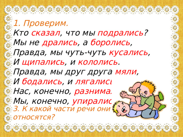 Проверим. Кто сказал , что мы подрались ? Мы не дрались , а боролись , Правда, мы чуть-чуть кусались , И щипались , и кололись . Правда, мы друг друга мяли , И бодались , и лягались , Нас, конечно, разнимали , Мы, конечно, упирались .   3. К какой части речи они относятся? . 