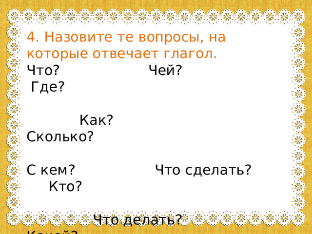4. Назовите те вопросы, на которые отвечает глагол. Что? Чей? Где?  Как? Сколько? С кем? Что сделать? Кто?  Что делать? Какой? 