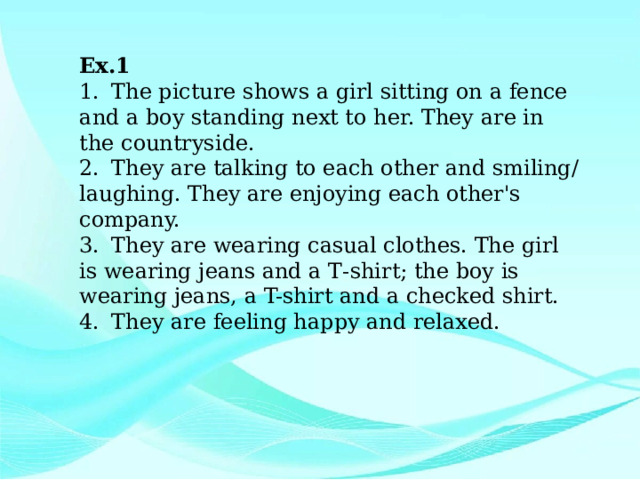 Ex.1 1.  The picture shows a girl sitting on a fence and a boy standing next to her. They are in the countryside. 2.  They are talking to each other and smiling/ laughing. They are enjoying each other's company. 3.  They are wearing casual clothes. The girl is wearing jeans and a Т-shirt; the boy is wearing jeans, a T-shirt and a checked shirt. 4.  They are feeling happy and relaxed. 