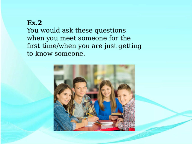 Ex.2 You would ask these questions when you meet someone for the first time/when you are just getting to know someone. 
