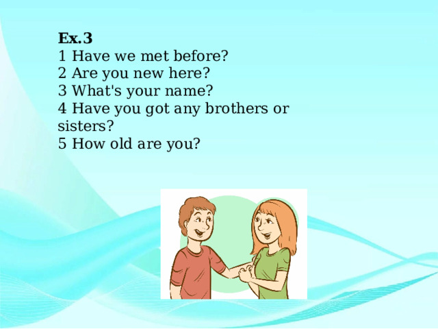 Ex.3 1 Have we met before? 2 Are you new here? 3 What's your name? 4 Have you got any brothers or sisters? 5 How old are you? 