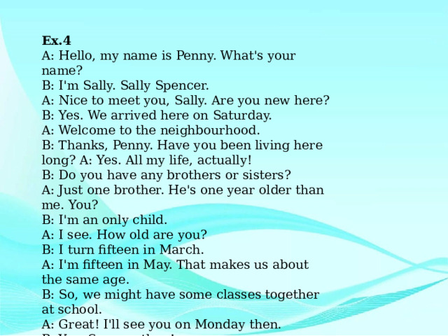 Ex.4 A: Hello, my name is Penny. What's your name? B: I'm Sally. Sally Spencer. A: Nice to meet you, Sally. Are you new here? B: Yes. We arrived here on Saturday. A: Welcome to the neighbourhood. B: Thanks, Penny. Have you been living here long? A: Yes. All my life, actually! B: Do you have any brothers or sisters? A: Just one brother. He's one year older than me. You? B: I'm an only child. A: I see. How old are you? B: I turn fifteen in March. A: I'm fifteen in May. That makes us about the same age. B: So, we might have some classes together at school. A: Great! I'll see you on Monday then. B: Yes. See you then! 