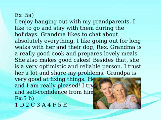 Ex .5a) I enjoy hanging out with my grandparents. I like to go and stay with them during the holidays. Grandma likes to chat about absolutely everything. I like going out for long walks with her and their dog, Rex. Grandma is a really good cook and prepares lovely meals. She also makes good cakes! Besides that, she is a very optimistic and reliable person. I trust her a lot and share my problems. Grandpa is very good at fixing things. He fixed my bike and I am really pleased! I try to learn patience and self-confidence from him. Ex.5 b) 1 D 2 C 3 A 4 F 5 E 