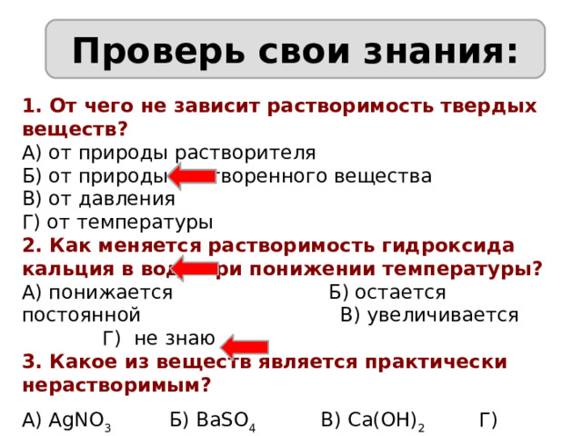 Проверь свои знания: 1. От чего не зависит растворимость твердых веществ? А) от природы растворителя Б) от природы растворенного вещества В) от давления Г) от температуры 2. Как меняется растворимость гидроксида кальция в воде при понижении температуры? А) понижается Б) остается постоянной В) увеличивается Г) не знаю 3. Какое из веществ является практически нерастворимым? А) AgNO 3 Б) BaSO 4 В) Ca(OH) 2 Г) Na 2 SO 4 