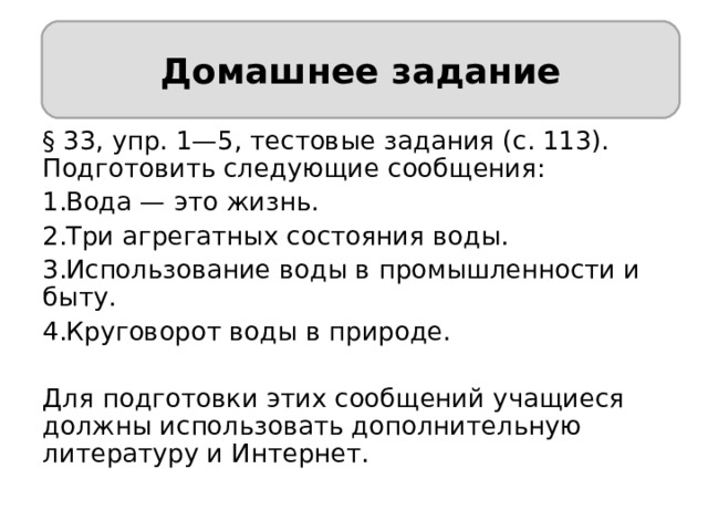 Домашнее задание Домашнее задание § 33, упр. 1—5, тестовые задания (с. 113). Подготовить следующие сообщения: Вода — это жизнь. Три агрегатных состояния воды. Использование воды в промышленности и быту. Круговорот воды в природе. Для подготовки этих сообщений учащиеся должны использовать дополнительную литературу и Интернет. 