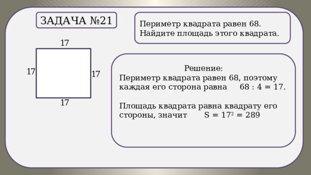 . Периметр квадрата равен 68. Найдите площадь этого квадрата. Задача №21 Решение: Периметр квадрата равен 68, поэтому каждая его сторона равна 68 : 4 = 17. Площадь квадрата равна квадрату его стороны, значит S = 17 2 = 289 