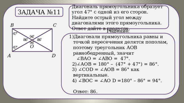 .) Диагональ прямоугольника образует угол 47° с одной из его сторон. Найдите острый угол между диагоналями этого прямоугольника. Ответ дайте в градусах. Задача №11 Решение:  1)Диагонали прямоугольника равны и точкой пересечения делятся пополам, поэтому треугольник АОВ равнобедренный, значит ∠ ВАО = ∠АВО = 47°.  2)∠АОВ = 180° – (47° + 47°) = 86°.  3) ∠СОD = ∠АОВ = 86° как вертикальные.  4) ∠ВОС = ∠АО D =180° – 86° = 94°.  Ответ: 86. 