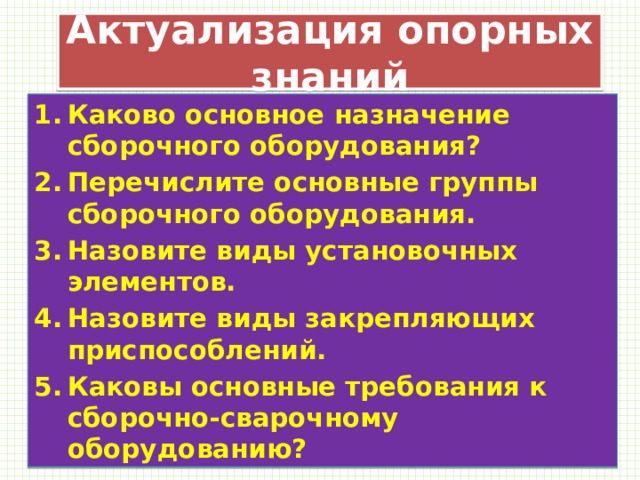 Актуализация опорных знаний Каково основное назначение сборочного оборудования? Перечислите основные группы сборочного оборудования. Назовите виды установочных элементов. Назовите виды закрепляющих приспособлений. Каковы основные требования к сборочно-сварочному оборудованию? 