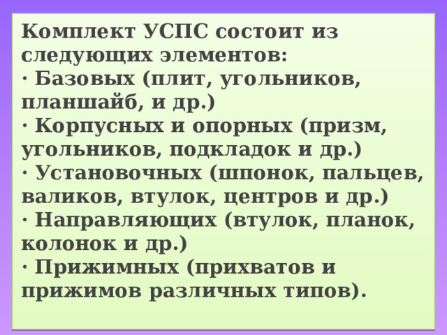 Комплект УСПС состоит из следующих элементов:  · Базовых (плит, угольников, планшайб, и др.)  · Корпусных и опорных (призм, угольников, подкладок и др.)  · Установочных (шпонок, пальцев, валиков, втулок, центров и др.)  · Направляющих (втулок, планок, колонок и др.)  · Прижимных (прихватов и прижимов различных типов).   