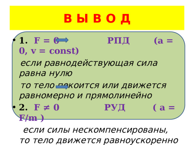 В Ы В О Д 1. F = 0 РПД (a = 0, v = const)  если равнодействующая сила равна нулю  то тело покоится или движется равномерно и прямолинейно 2. F ≠ 0 РУД ( a = F/m )  если силы нескомпенсированы, то тело движется равноускоренно 
