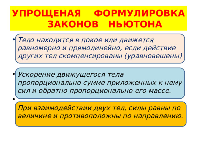 УПРОЩЕНАЯ ФОРМУЛИРОВКА  ЗАКОНОВ НЬЮТОНА Тело находится в покое или движется равномерно и прямолинейно, если действие других тел скомпенсированы (уравновешены)  Ускорение движущегося тела пропорционально сумме приложенных к нему сил и обратно пропорционально его массе.  При взаимодействии двух тел, силы равны по величине и противоположны по направлению.   