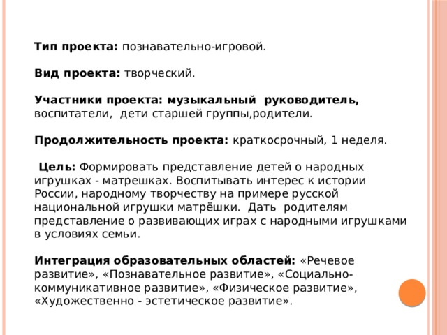 Тип проекта: познавательно-игровой.  Вид проекта: творческий.  Участники проекта: музыкальный руководитель, воспитатели, дети старшей группы,родители.  Продолжительность проекта: краткосрочный, 1 неделя.     Цель: Формировать представление детей о народных игрушках - матрешках. Воспитывать интерес к истории России, народному творчеству на примере русской национальной игрушки матрёшки. Дать родителям представление о развивающих играх с народными игрушками в условиях семьи. Интеграция образовательных областей: «Речевое развитие», «Познавательное развитие», «Социально-коммуникативное развитие», «Физическое развитие», «Художественно - эстетическое развитие». 