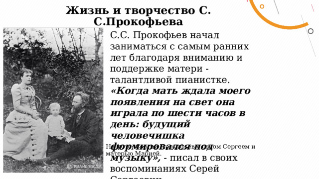 Жизнь и творчество С. С.Прокофьева   С.С. Прокофьев начал заниматься с самым ранних лет благодаря вниманию и поддержке матери - талантливой пианистке. «Когда мать ждала моего появления на свет она играла по шести часов в день: будущий человечишка формировался под музыку»,  - писал в своих воспоминаниях Серей Сергеевич. На фото: Сергей Прокофьев с отцом Сергеем и матерью Марией. 