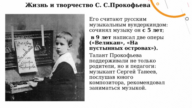 Жизнь и творчество С. С.Прокофьева   Его считают русским музыкальным вундеркиндом: сочинял музыку он с 5 лет ;  в 9 лет написал две оперы («Великан», «На пустынных островах»). Талант Прокофьева поддерживали не только родители, но и педагоги: музыкант Сергей Танеев, послушав юного композитора, рекомендовал заниматься музыкой. 