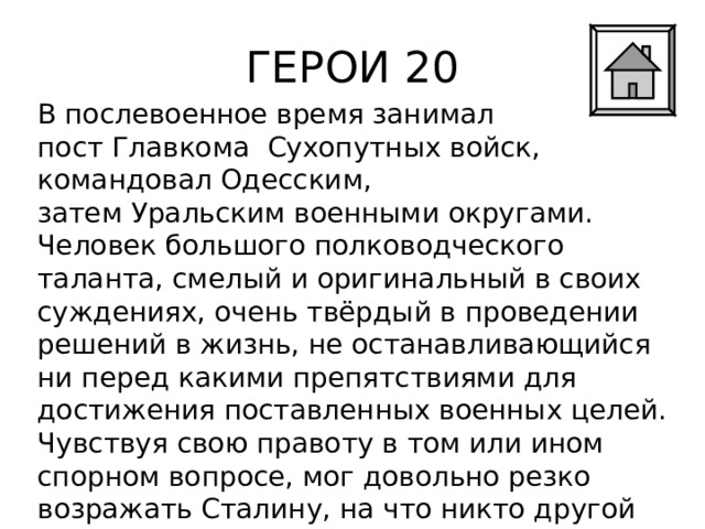 ГЕРОИ 20 В послевоенное время занимал пост Главкома  Сухопутных войск, командовал Одесским, затем Уральским военными округами. Человек большого полководческого таланта, смелый и оригинальный в своих суждениях, очень твёрдый в проведении решений в жизнь, не останавливающийся ни перед какими препятствиями для достижения поставленных военных целей. Чувствуя свою правоту в том или ином спорном вопросе, мог довольно резко возражать Сталину, на что никто другой не отваживался. 