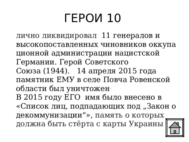ГЕРОИ 10 лично ликвидировал 11 генералов и высокопоставленных чиновников оккупационной администрации нацистской Германии. Герой Советского Союза (1944).   14 апреля 2015 года памятник ЕМУ в селе Повча Ровенской области был уничтожен . В 2015 году ЕГО  имя было внесено в «Список лиц, подпадающих под „Закон о декоммунизации“», память о которых должна быть стёрта с карты Украины . 