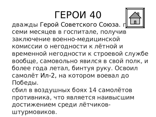ГЕРОИ 40 дважды  Герой Советского Союза. после семи месяцев в госпитале, получив заключение военно-медицинской комиссии о негодности к лётной и временной негодности к строевой службе вообще, самовольно явился в свой полк, и более года летал, бинтуя руку. Освоил самолёт  Ил-2, на котором воевал до Победы. сбил в воздушных боях 14 самолётов противника, что является наивысшим достижением среди лётчиков-штурмовиков. 