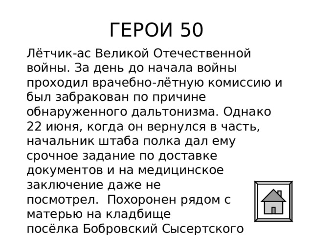 ГЕРОИ 50 Лётчик-ас Великой Отечественной войны. За день до начала войны проходил врачебно-лётную комиссию и был забракован по причине обнаруженного дальтонизма. Однако 22 июня, когда он вернулся в часть, начальник штаба полка дал ему срочное задание по доставке документов и на медицинское заключение даже не посмотрел.  Похоронен рядом с матерью на кладбище посёлка Бобровский Сысертского городского округа Свердловской области. 