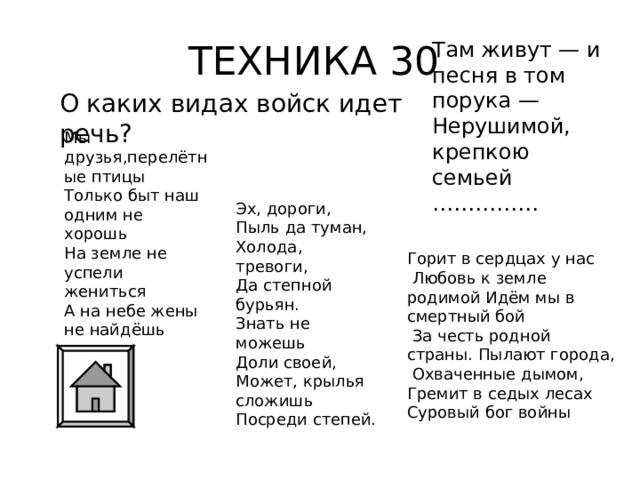 ТЕХНИКА 30 Там живут — и песня в том порука —  Нерушимой, крепкою семьей  …………… О каких видах войск идет речь? Мы друзья,перелётные птицы  Только быт наш одним не хорошь  На земле не успели жениться  А на небе жены не найдёшь    Эх, дороги,  Пыль да туман,  Холода, тревоги,  Да степной бурьян.  Знать не можешь  Доли своей,  Может, крылья сложишь  Посреди степей. Горит в сердцах у нас  Любовь к земле родимой Идём мы в смертный бой  За честь родной страны. Пылают города,  Охваченные дымом, Гремит в седых лесах Суровый бог войны 