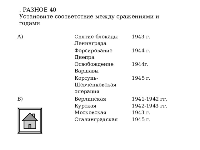 . РАЗНОЕ 40 Установите соответствие между сражениями и годами А) Снятие блокады Ленинграда 1943 г. Форсирование Днепра Освобождение Варшавы 1944 г. 1944г. Корсунь-Шевченковская операция Б) Берлинская 1945 г. 1941-1942 гг. Курская Московская 1942-1943 гг. 1943 г. Сталинградская 1945 г. 