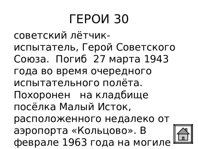 ГЕРОИ 30 советский лётчик-испытатель, Герой Советского Союза. Погиб  27 марта 1943 года во время очередного испытательного полёта.  Похоронен на кладбище посёлка Малый Исток, расположенного недалеко от аэропорта «Кольцово». В феврале 1963 года на могиле установлен обелиск. 