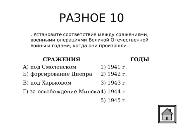 РАЗНОЕ 10 . Установите соответствие между сражениями, военными операциями Великой Отечественной войны и годами, когда они произошли.  СРАЖЕНИЯ ГОДЫ А) под Смоленском Б) форсирование Днепра В) под Харьковом Г) за освобождение Минска 1) 1941 г. 2) 1942 г. 3) 1943 г. 4) 1944 г. 5) 1945 г. 