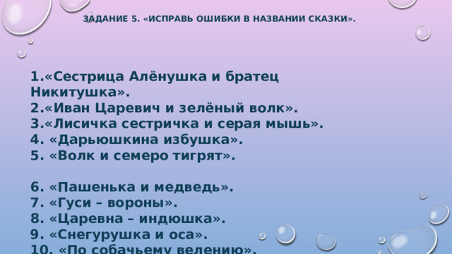 Задание 5. «исправь ошибки в названии сказки».   1.«Сестрица Алёнушка и братец Никитушка». 2.«Иван Царевич и зелёный волк». 3.«Лисичка сестричка и серая мышь». 4. «Дарьюшкина избушка». 5. «Волк и семеро тигрят».  6. «Пашенька и медведь». 7. «Гуси – вороны». 8. «Царевна – индюшка». 9. «Снегурушка и оса». 10. «По собачьему велению». 
