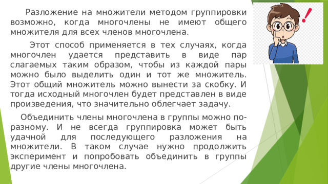  Разложение на множители методом группировки возможно, когда многочлены не имеют общего множителя для всех членов многочлена.   Этот способ применяется в тех случаях, когда многочлен удается представить в виде пар слагаемых таким образом, чтобы из каждой пары можно было выделить один и тот же множитель. Этот общий множитель можно вынести за скобку. И тогда исходный многочлен будет представлен в виде произведения, что значительно облегчает задачу.  Объединить члены многочлена в группы можно по-разному. И не всегда группировка может быть удачной для последующего разложения на множители. В таком случае нужно продолжить эксперимент и попробовать объединить в группы другие члены многочлена. 