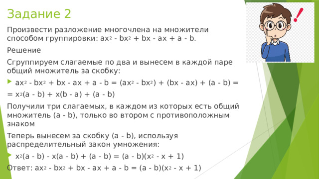 Задание 2 Произвести разложение многочлена на множители способом группировки: ax 2 - bx 2 + bx - ax + a - b. Решение Сгруппируем слагаемые по два и вынесем в каждой паре общий множитель за скобку: ax 2 - bx 2 + bx - ax + a - b = (ax 2 - bx 2 ) + (bx - ax) + (a - b) = = x 2 (a - b) + x(b - a) + (a - b) Получили три слагаемых, в каждом из которых есть общий множитель (a - b), только во втором с противоположным знаком Теперь вынесем за скобку (a - b), используя распределительный закон умножения: x 2 (a - b) - x(a - b) + (a - b) = (a - b)(x 2 - x + 1) Ответ: ax 2 - bx 2 + bx - ax + a - b = (a - b)(x 2 - x + 1) 