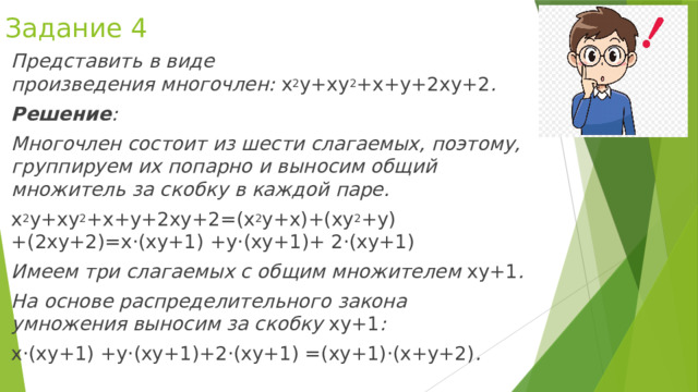 Задание 4 Представить в виде произведения многочлен:  x 2 y+xy 2 +x+y+2xy+2 . Решение : Многочлен состоит из шести слагаемых, поэтому, группируем их попарно и выносим общий множитель за скобку в каждой паре. x 2 y+xy 2 +x+y+2xy+2=(x 2 y+x)+(xy 2 +y)+(2xy+2)=x⋅(xy+1) +y⋅(xy+1)+ 2⋅(xy+1)  Имеем три слагаемых с общим множителем  xy+1 . На основе распределительного закона умножения выносим за скобку  xy+1 : x⋅(xy+1) +y⋅(xy+1)+2⋅(xy+1) =(xy+1)⋅(x+y+2) . 