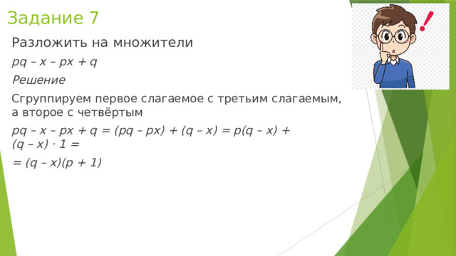 Задание 7 Разложить на множители  pq – x – px + q Решение Сгруппируем первое слагаемое с третьим слагаемым, а второе с четвёртым pq – x – px + q = (pq – px) + (q – x) = p(q – x) + (q   – x) ⋅ 1 = = (q – x)(p + 1) 